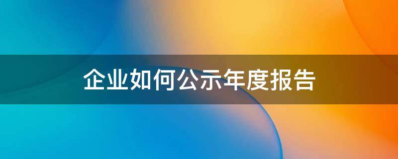 企业如何公示年度报告 企业为什么要公示年度报告