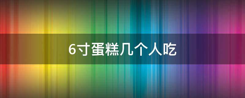 6寸蛋糕几个人吃（6寸蛋糕几个人吃合适）