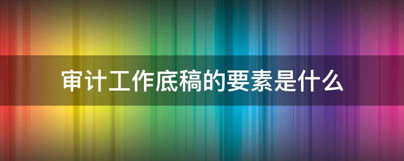 审计工作底稿的要素是什么 确定审计工作底稿的要素和范围