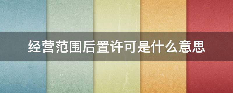 经营范围后置许可是什么意思 经营范围的后置许可是什么意思