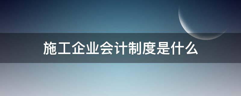 施工企业会计制度是什么 建筑施工企业用什么会计制度