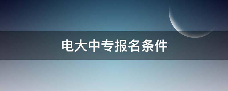 电大中专报名条件（电大中专报名机构有哪些）