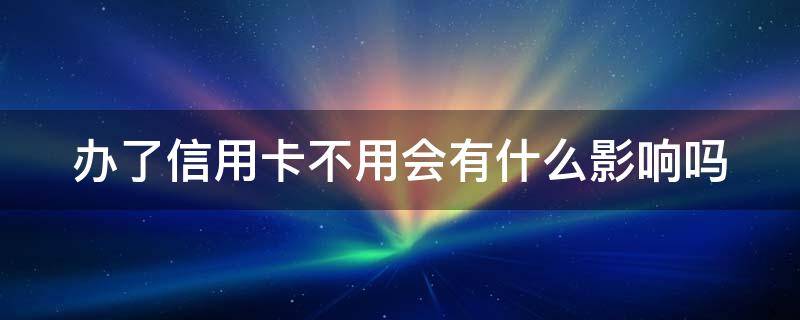 办了信用卡不用会有什么影响吗（信用卡一直放着不用可以吗）