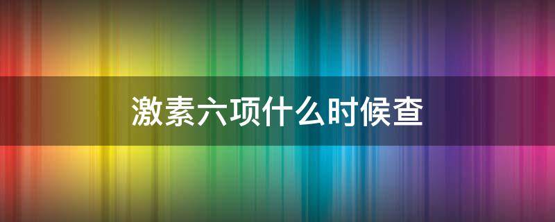 激素六项什么时候查（性激素六项什么时候检查最准确）