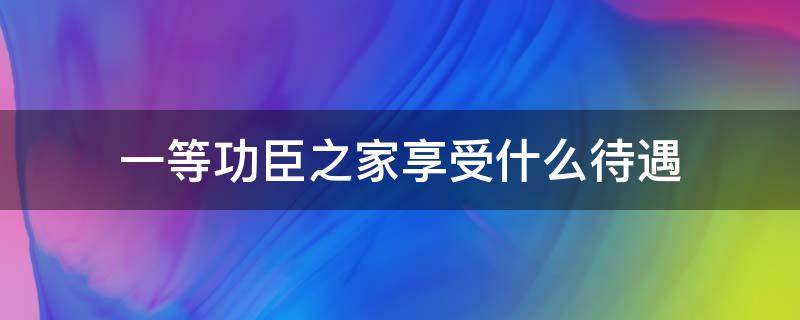 一等功臣之家享受什么待遇（国家一等功臣 家属待遇）