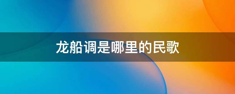 龙船调是哪里的民歌 龙船调是哪里的民歌的哪一种