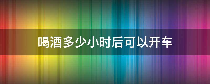 喝酒多少小时后可以开车（喝酒多少小时之后能开车）