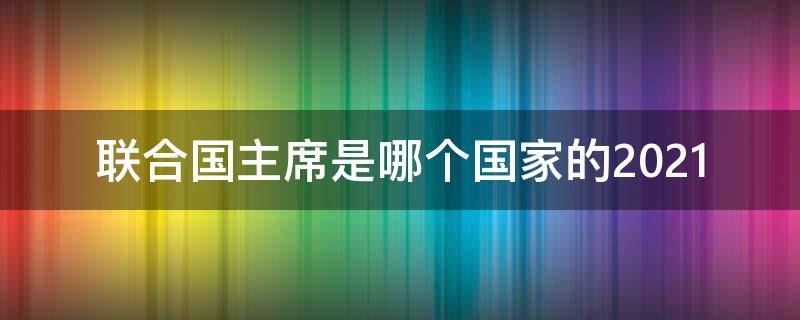 联合国主席是哪个国家的2021（联合国有多少个国家2021）