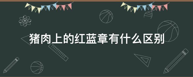 猪肉上的红蓝章有什么区别 猪肉身上的红章和蓝章有什么区别