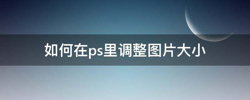 如何在ps里调整图片大小（在ps中如何调整图片大小）