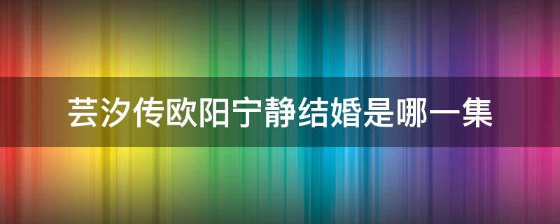 芸汐传欧阳宁静结婚是哪一集 芸汐传宁静假结婚是哪一集