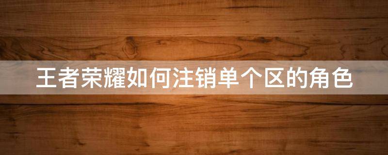 王者荣耀如何注销单个区的角色（王者荣耀如何注销单个区的角色号）