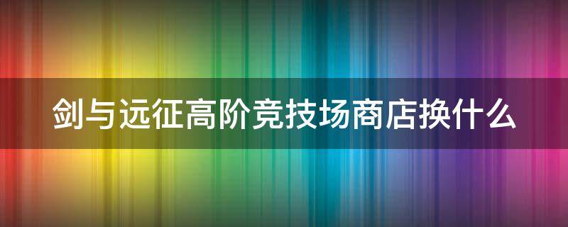 剑与远征高阶竞技场商店换什么（剑与远征高阶竞技场商店换什么好）