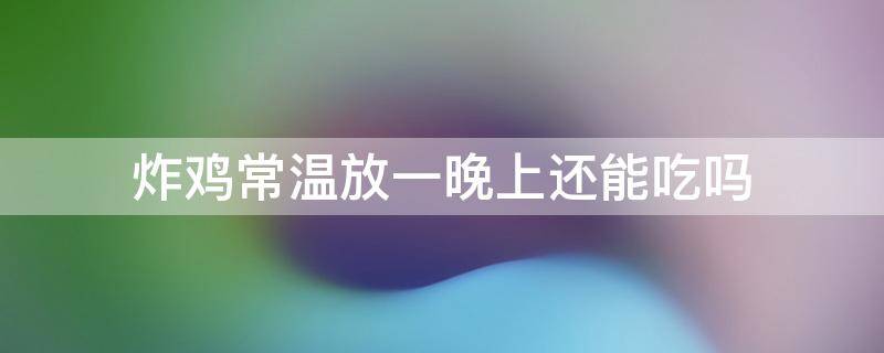 炸鸡常温放一晚上还能吃吗（炸鸡常温放24小时还能吃吗）