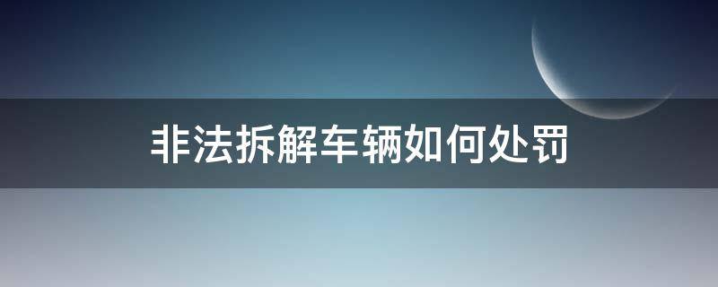 非法拆解车辆如何处罚 私自拆解车辆怎么处罚?