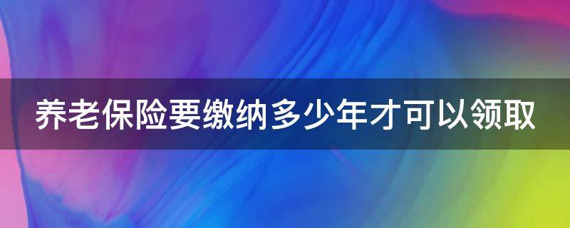 养老保险要缴纳多少年才可以领取（养老保险要缴纳多少年能领取）