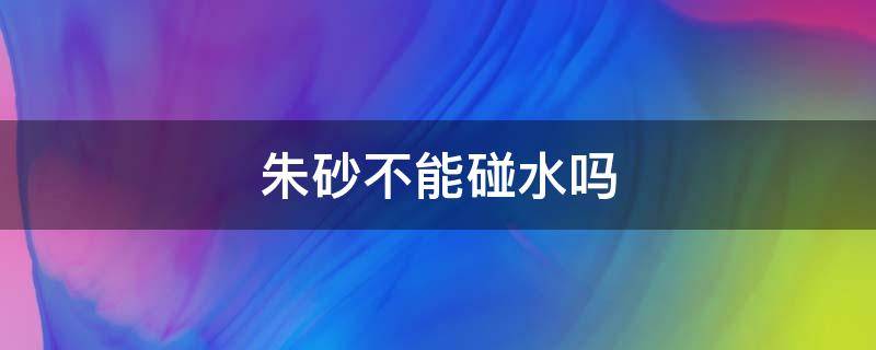 朱砂不能碰水吗 朱砂可以碰水洗澡吗