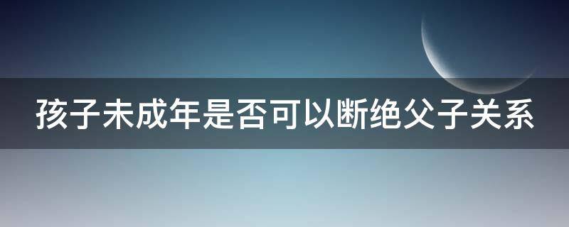 孩子未成年是否可以断绝父子关系（孩子未成年可以断绝父子关系吗）