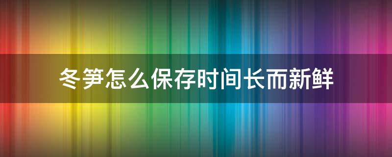 冬笋怎么保存时间长而新鲜 冬笋要怎么保存才能放得时间更长