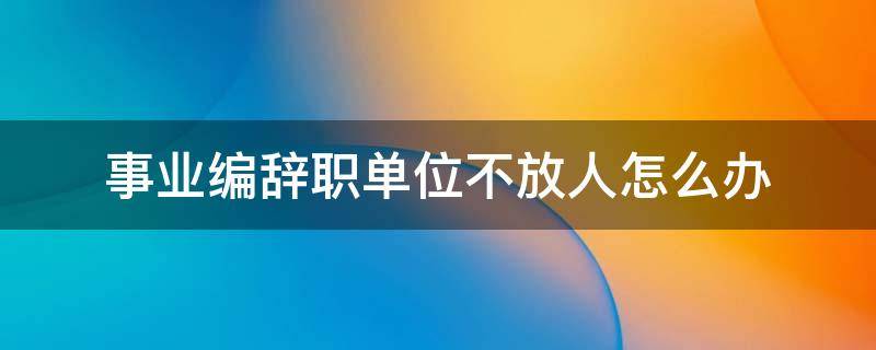 事业编辞职单位不放人怎么办 事业编制人员辞职单位不批准怎么办