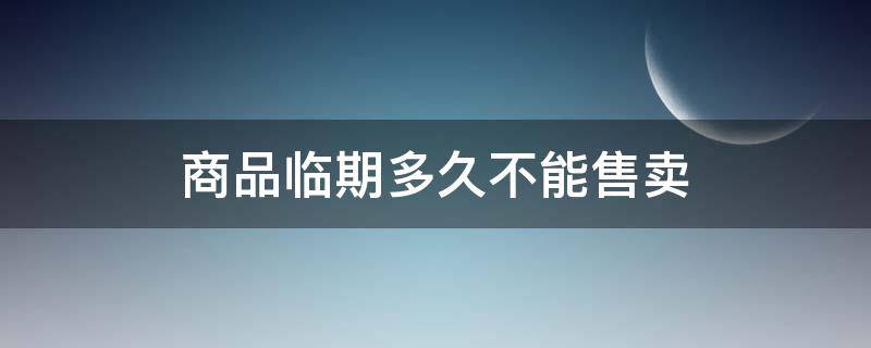 商品临期多久不能售卖（超市商品临期多久不能售卖）