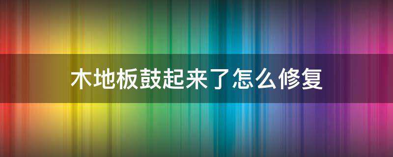 木地板鼓起来了怎么修复 木地板鼓起来修复小窍门