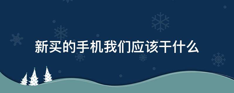 新买的手机我们应该干什么 新买的手机需要干什么