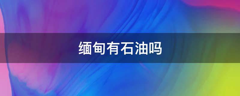 缅甸有石油吗 缅甸的石油来自什么地区