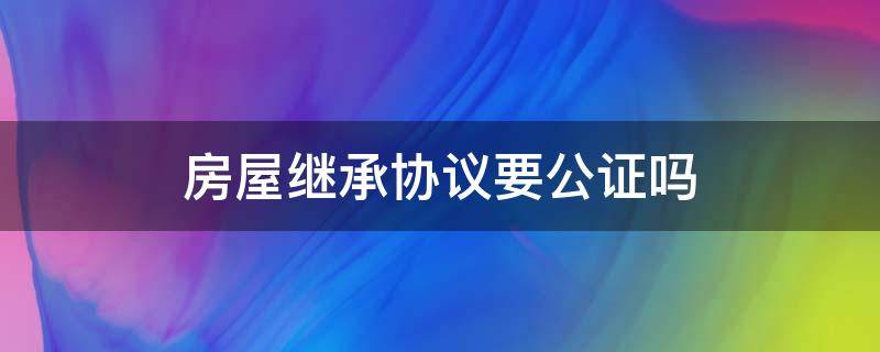 房屋继承协议要公证吗 房屋继承是否需要公证