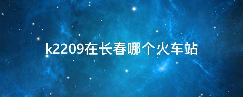 k2209在长春哪个火车站 k2209次列车途径路线