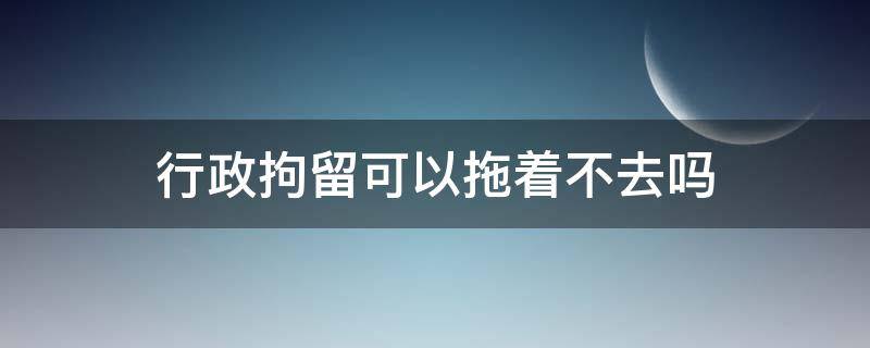 行政拘留可以拖着不去吗（行政拘留可以一直拖着不去吗）