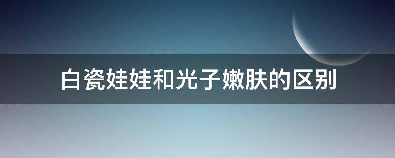 白瓷娃娃和光子嫩肤的区别（白瓷娃娃和光子嫩肤哪个美白效果好）