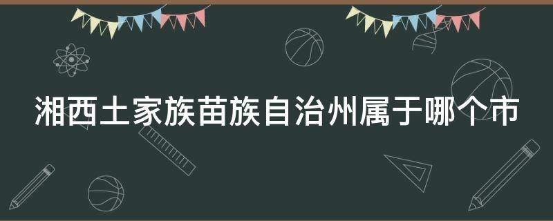 湘西土家族苗族自治州属于哪个市（湘西土家族苗族自治州属于哪个市旅游花多少钱）