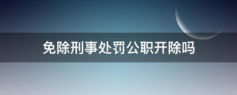 免除刑事处罚公职开除吗（免于刑事处罚的公职人员会被开除吗）