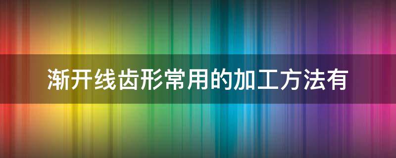 渐开线齿形常用的加工方法有（渐开线齿廓的加工方法有哪两种?各有何特点?）