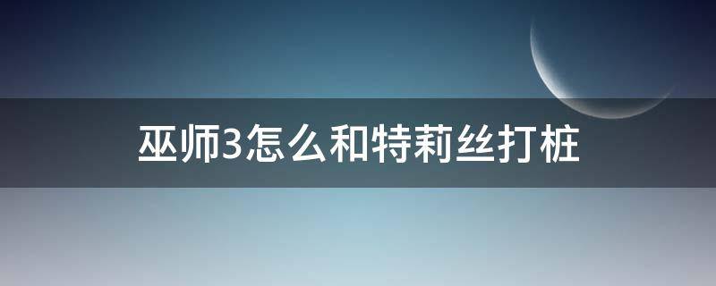 巫师3怎么和特莉丝打桩 巫师3如何和特莉丝打桩