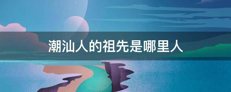 潮汕人的祖先是哪里人 潮汕地区的人的祖先是来自哪里?