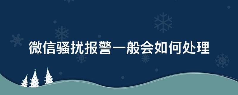 微信骚扰报警一般会如何处理 微信恶意骚扰报警后如何处理