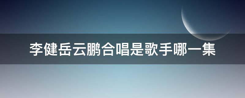 李健岳云鹏合唱是歌手哪一集（歌手李健与岳云鹏合唱是哪一季）