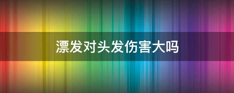 漂发对头发伤害大吗 漂头发是不是对头发伤害很大