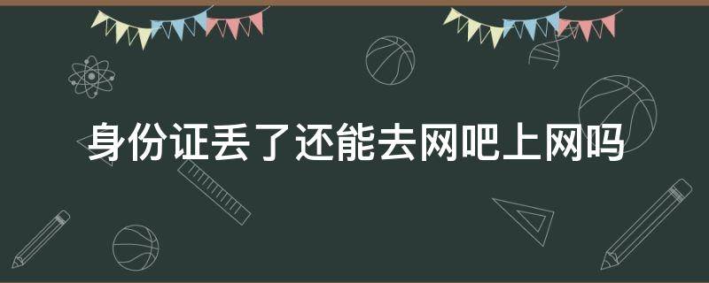 身份证丢了还能去网吧上网吗（身份证挂失了还可以去网吧上网吗）