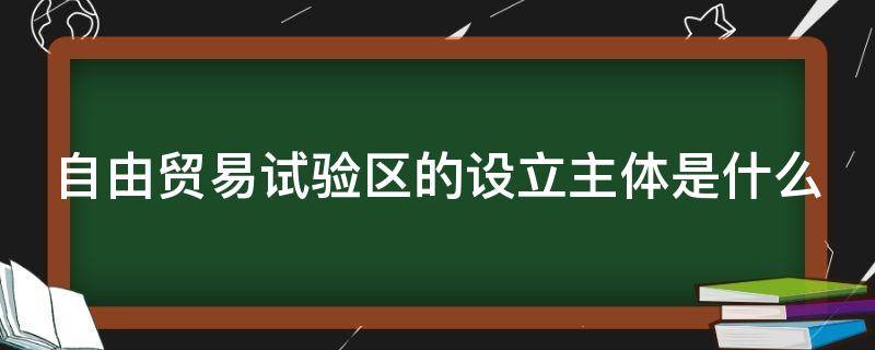 自由贸易试验区的设立主体是什么（自由贸易试验区的设立主体是什么意思）