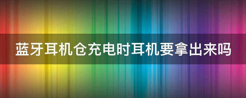 蓝牙耳机仓充电时耳机要拿出来吗 蓝牙耳机放回仓就充电吗