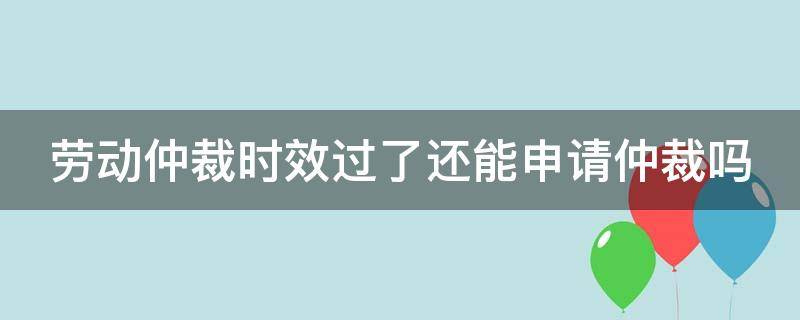 劳动仲裁时效过了还能申请仲裁吗 劳动仲裁时效过了还能起诉吗