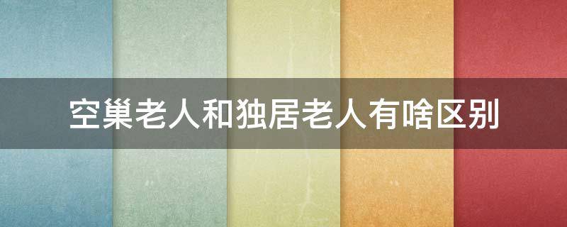 空巢老人和独居老人有啥区别 空巢老人和孤寡老人的区别