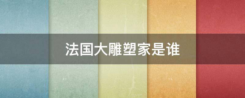 法国大雕塑家是谁 法国雕像家是谁