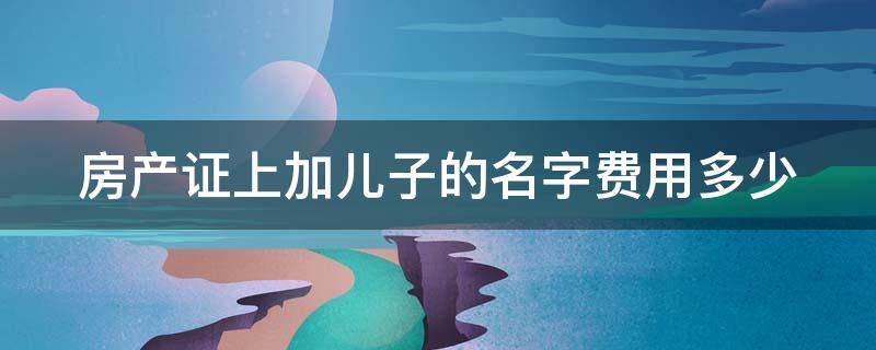 房产证上加儿子的名字费用多少（在房产证上加上儿子的名字大约需要多少钱）