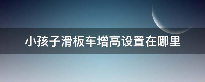 小孩子滑板车增高设置在哪里（儿童滑板车如何升高）