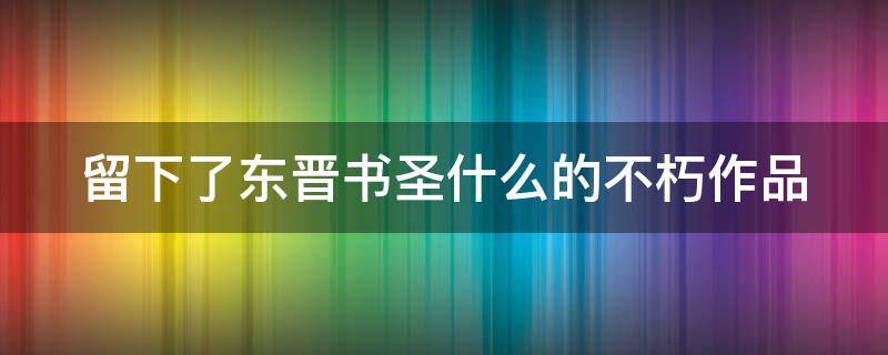 留下了东晋书圣什么的不朽作品 留下了东晋书圣什么的不朽作品有哪些