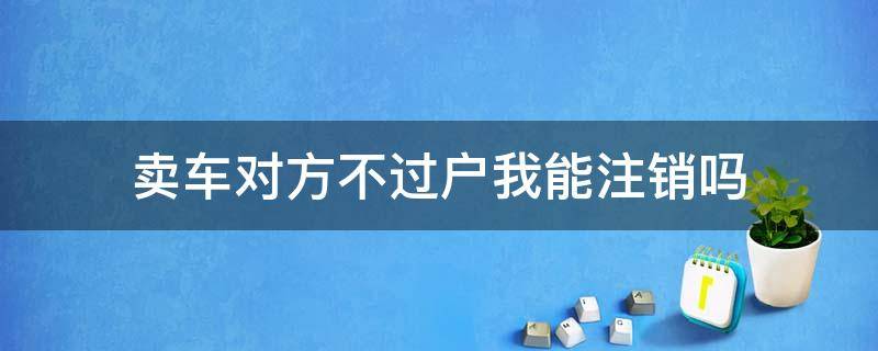 卖车对方不过户我能注销吗 车卖了不过户怎么注销